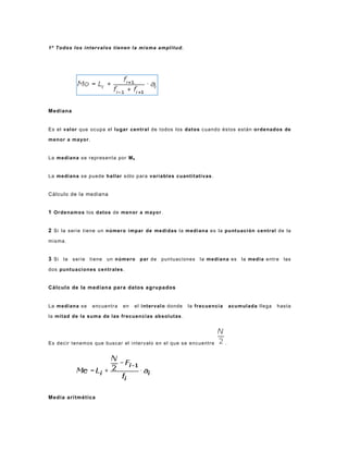 1º Todos los intervalos tienen la misma amplitud.
Mediana
Es el valor que ocupa el lugar central de todos los datos cuando éstos están ordenados de
menor a mayor.
La mediana se representa por Me.
La mediana se puede hallar sólo para variables cuantitativas.
Cálculo de la mediana
1 Ordenamos los datos de menor a mayor.
2 Si la serie tiene un número impar de medidas la mediana es la puntuación central de la
misma.
3 Si la serie tiene un número par de puntuaciones la mediana es la media entre las
dos puntuaciones centrales.
Cálculo de la mediana para datos agrupados
La mediana se encuentra en el intervalo donde la frecuencia acumulada llega hasta
la mitad de la suma de las frecuencias absolutas.
Es decir tenemos que buscar el intervalo en el que se encuentre .
Media aritmética
 