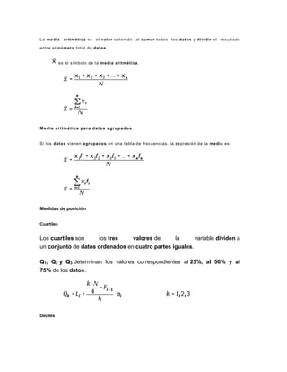 La media aritmética es el valor obtenido al sumar todos los datos y dividir el resultado
entre el número total de datos.
es el símbolo de la media aritmética.
Media aritmética para datos agrupados
Si los datos vienen agrupados en una tabla de frecuencias, la expresión de la media es:
Medidas de posición
Cuartiles
Los cuartiles son los tres valores de la variable dividen a
un conjunto de datos ordenados en cuatro partes iguales.
Q1, Q2 y Q3 determinan los valores correspondientes al 25%, al 50% y al
75% de los datos.
Deciles
 