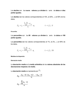 Los deciles son los nueve valores que dividen la serie de datos en diez
partes iguales.
Los deciles dan los valores correspondientes al 10%, al 20%... y al 90% de los
datos.
Percentiles
Los percentiles son los 99 valores que dividen la serie de datos en 100
partes iguales.
Los percentiles dan los valores correspondientes al 1%, al 2%... y al 99% de
los datos.
Medidas de dispersión
Desviación media
La desviación media es la media aritmética de los valores absolutos de las
desviaciones respecto a la media.
La desviación media se representa por
 