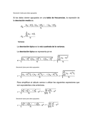Desviación media para datos agrupados
Si los datos vienen agrupados en una tabla de frecuencias, la expresión de
la desviación media es:
Varianza
La desviación típica es la raíz cuadrada de la varianza.
La desviación típica se representa por σ.
Desviación típica para datos agrupados
Para simplificar el cálculo vamos o utilizar las siguientes expresiones que
son equivalentes a las anteriores.
Desviación típica para datos agrupados
 