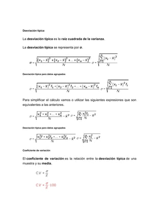 Desviación típica
La desviación típica es la raíz cuadrada de la varianza.
La desviación típica se representa por σ.
Desviación típica para datos agrupados
Para simplificar el cálculo vamos o utilizar las siguientes expresiones que son
equivalentes a las anteriores.
Desviación típica para datos agrupados
Coeficiente de variación
El coeficiente de variación es la relación entre la desviación típica de una
muestra y su media.
 