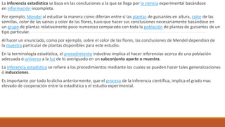 La inferencia estadística se basa en las conclusiones a la que se llega por la ciencia experimental basándose
en información incompleta.
Por ejemplo, Mendel al estudiar la manera como diferían entre sí las plantas de guisantes en altura, color de las
semillas, color de las vainas y color de las flores, tuvo que hacer sus conclusiones necesariamente basándose en
un grupo de plantas relativamente poco numeroso comparado con toda la población de plantas de guisantes de un
tipo particular.
Al hacer un enunciado, como por ejemplo, sobre el color de las flores, las conclusiones de Mendel dependían de
la muestra particular de plantas disponibles para este estudio.
En la terminología estadística, el procedimiento inductivo implica el hacer inferencias acerca de una población
adecuada ó universo a la luz de lo averiguado en un subconjunto aparte o muestra.
La inferencia estadística se refiere a los procedimientos mediante los cuales se pueden hacer tales generalizaciones
ó inducciones.
Es importante por todo lo dicho anteriormente, que el proceso de la inferencia científica, implica el grado mas
elevado de cooperación entre la estadística y el estudio experimental.
 