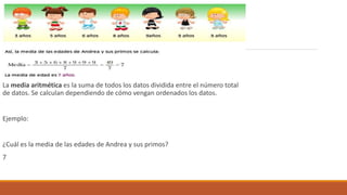 La media aritmética es la suma de todos los datos dividida entre el número total
de datos. Se calculan dependiendo de cómo vengan ordenados los datos.
Ejemplo:
¿Cuál es la media de las edades de Andrea y sus primos?
7
 