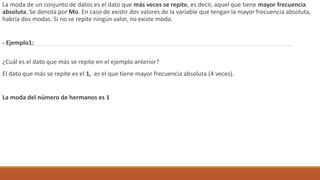 La moda de un conjunto de datos es el dato que más veces se repite, es decir, aquel que tiene mayor frecuencia
absoluta. Se denota por Mo. En caso de existir dos valores de la variable que tengan la mayor frecuencia absoluta,
habría dos modas. Si no se repite ningún valor, no existe moda.
- Ejemplo1:
¿Cuál es el dato que más se repite en el ejemplo anterior?
El dato que más se repite es el 1, es el que tiene mayor frecuencia absoluta (4 veces).
La moda del número de hermanos es 1
 