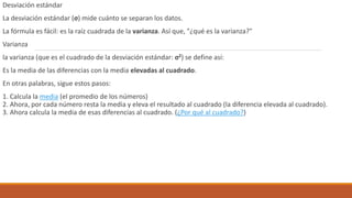 Desviación estándar
La desviación estándar (σ) mide cuánto se separan los datos.
La fórmula es fácil: es la raíz cuadrada de la varianza. Así que, "¿qué es la varianza?"
Varianza
la varianza (que es el cuadrado de la desviación estándar: σ2) se define así:
Es la media de las diferencias con la media elevadas al cuadrado.
En otras palabras, sigue estos pasos:
1. Calcula la media (el promedio de los números)
2. Ahora, por cada número resta la media y eleva el resultado al cuadrado (la diferencia elevada al cuadrado).
3. Ahora calcula la media de esas diferencias al cuadrado. (¿Por qué al cuadrado?)
 