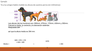 Ejemplo
Tú y tus amigos habéis medido las alturas de vuestros perros (en milímetros):
Media =
600 + 470 + 170
+ 430 + 300
=
1970
= 394
5 5
Las alturas (de los hombros) son: 600mm, 470mm, 170mm, 430mm y 300mm.
Calcula la media, la varianza y la desviación estándar.
Respuesta:394
así que la altura media es 394 mm.
 