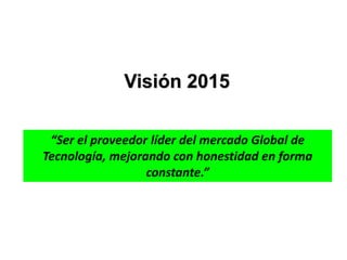 “Ser el proveedor líder del mercado Global de
Tecnología, mejorando con honestidad en forma
constante.”
Visión 2015
 