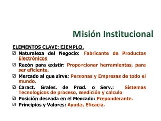 ELEMENTOS CLAVE: EJEMPLO.
Naturaleza del Negocio: Fabricante de Productos
Electrónicos
Razón para existir: Proporcionar herramientas, para
ser eficiente.
Mercado al que sirve: Personas y Empresas de todo el
mundo.
Caract. Grales. de Prod. o Serv.: Sistemas
Tecnologicos de proceso, medición y calculo
Posición deseada en el Mercado: Preponderante.
Principios y Valores: Ayuda, Eficacia.
Misión Institucional
 
