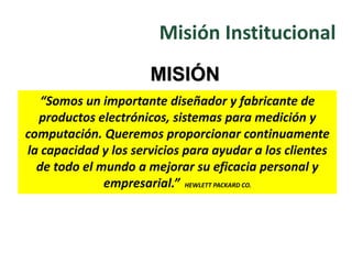 “Somos un importante diseñador y fabricante de
productos electrónicos, sistemas para medición y
computación. Queremos proporcionar continuamente
la capacidad y los servicios para ayudar a los clientes
de todo el mundo a mejorar su eficacia personal y
empresarial.” HEWLETT PACKARD CO.
MISIÓN
Misión Institucional
 