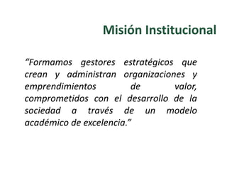“Formamos gestores estratégicos que
crean y administran organizaciones y
emprendimientos de valor,
comprometidos con el desarrollo de la
sociedad a través de un modelo
académico de excelencia.”
Misión Institucional
 