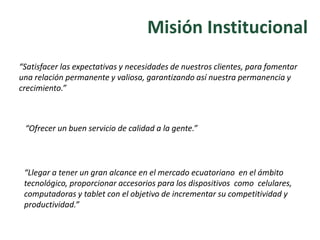 Misión Institucional
“Ofrecer un buen servicio de calidad a la gente.”
“Llegar a tener un gran alcance en el mercado ecuatoriano en el ámbito
tecnológico, proporcionar accesorios para los dispositivos como celulares,
computadoras y tablet con el objetivo de incrementar su competitividad y
productividad.”
“Satisfacer las expectativas y necesidades de nuestros clientes, para fomentar
una relación permanente y valiosa, garantizando así nuestra permanencia y
crecimiento.”
 