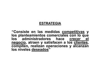 ESTRATEGIA
“Consiste en las medidas competitivas y
los planteamientos comerciales con lo que
los administradores hace crecer el
negocio, atraen y satisfacen a los clientes,
compiten, realizan operaciones y alcanzan
los niveles deseados”
 