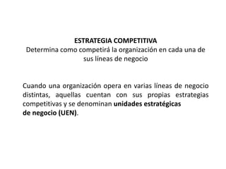 ESTRATEGIA COMPETITIVA
Determina como competirá la organización en cada una de
sus líneas de negocio
Cuando una organización opera en varias líneas de negocio
distintas, aquellas cuentan con sus propias estrategias
competitivas y se denominan unidades estratégicas
de negocio (UEN).
 