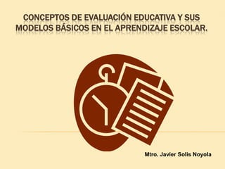 CONCEPTOS DE EVALUACIÓN EDUCATIVA Y SUS
MODELOS BÁSICOS EN EL APRENDIZAJE ESCOLAR.




                            Mtro. Javier Solis Noyola
 