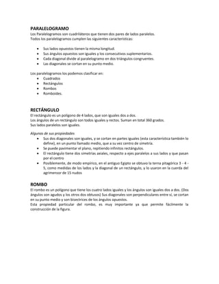 PARALELOGRAMO
Los Paralelogramos son cuadriláteros que tienen dos pares de lados paralelos.
Todos los paralelogramos cumplen las siguientes características:
 Sus lados opuestos tienen la misma longitud.
 Sus ángulos opuestos son iguales y los consecutivos suplementarios.
 Cada diagonal divide al paralelogramo en dos triángulos congruentes.
 Las diagonales se cortan en su punto medio.
Los paralelogramos los podemos clasificar en:
 Cuadrados
 Rectángulos
 Rombos
 Romboides.
RECTÁNGULO
El rectángulo es un polígono de 4 lados, que son iguales dos a dos.
Los ángulos de un rectángulo son todos iguales y rectos. Suman en total 360 grados.
Sus lados paralelos son iguales.
Algunas de sus propiedades
 Sus dos diagonales son iguales, y se cortan en partes iguales (esta característica también lo
define), en un punto llamado medio, que a su vez centro de simetría.
 Se puede pavimentar el plano, repitiendo infinitos rectángulos.
 El rectángulo tiene dos simetrías axiales, respecto a ejes paralelos a sus lados y que pasan
por el centro
 Posiblemente, de modo empírico, en el antiguo Egipto se obtuvo la terna pitagórica 3 - 4 -
5, como medidas de los lados y la diagonal de un rectángulo, y lo usaron en la cuerda del
agrimensor de 15 nudos
ROMBO
El rombo es un polígono que tiene los cuatro lados iguales y los ángulos son iguales dos a dos. (Dos
ángulos son agudos y los otros dos obtusos) Sus diagonales son perpendiculares entre sí, se cortan
en su punto medio y son bisectrices de los ángulos opuestos.
Esta propiedad particular del rombo, es muy importante ya que permite fácilmente la
construcción de la figura.
 