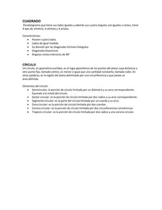 CUADRADO
Paralelogramo que tiene sus lados iguales y además sus cuatro ángulos son iguales y rectos, tiene
4 ejes de simetría, 4 vértices y 4 aristas.
Características:
 Poseen cuatro lados.
 Lados de igual medida
 Su división por las diagonales forman triángulos
 Diagonales bisectrices
 Ángulos rectos interiores de 90°
CÍRCULO
Un círculo, en geometría euclídea, es el lugar geométrico de los puntos del plano cuya distancia a
otro punto fijo, llamado centro, es menor o igual que una cantidad constante, llamada radio. En
otras palabras, es la región del plano delimitada por una circunferencia y que posee un
área definida.
Elementos del círculo:
 Semicírculos: la porción de círculo limitada por un diámetro y su arco correspondiente.
Equivale a la mitad del círculo.
 Sector circular: es la porción de círculo limitada por dos radios y su arco correspondiente.
 Segmento circular: es la parte del círculo limitada por un cuerda y su arco.
 Zona circular: es la porción de círculo limitada por dos cuerdas.
 Corona circular: es la porción de círculo limitada por dos circunferencias concéntricas.
 Trapecio circular: es la porción de círculo limitada por dos radios y una corona circular.
 