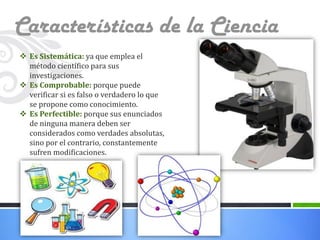 Características de la Ciencia
 Es Sistemática: ya que emplea el
método científico para sus
investigaciones.
 Es Comprobable: porque puede
verificar si es falso o verdadero lo que
se propone como conocimiento.
 Es Perfectible: porque sus enunciados
de ninguna manera deben ser
considerados como verdades absolutas,
sino por el contrario, constantemente
sufren modificaciones.

 
