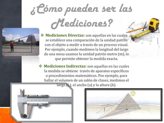 ¿Cómo pueden ser las
Mediciones?
 Mediciones Directas: son aquellas en las cuales
se establece una comparación de la unidad patrón
con el objeto a medir a través de un proceso visual.
Por ejemplo, cuando medimos la longitud del largo
de una mesa usamos la unidad patrón metro (m), lo
que permite obtener la medida exacta.

 Mediciones Indirectas: son aquellas en las cuales
la medida se obtiene través de aparatos específicos
o procedimientos matemáticos. Pos ejemplo, para
hallar el volumen de un salón de clases, medimos el
largo (L), el ancho (a) y la altura (h).

 