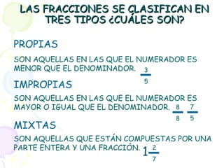 LAS FRACCIONES SE CLASIFICAN EN TRES TIPOS ¿CUÁLES SON? PROPIAS IMPROPIAS MIXTAS SON AQUELLAS EN LAS QUE EL NUMERADOR ES MENOR QUE EL DENOMINADOR. SON AQUELLAS EN LAS QUE EL NUMERADOR ES MAYOR O IGUAL QUE EL DENOMINADOR. SON AQUELLAS QUE ESTÁN COMPUESTAS POR UNA PARTE ENTERA Y UNA FRACCIÓN. 3 5 8 8 7 5 2 7 1 