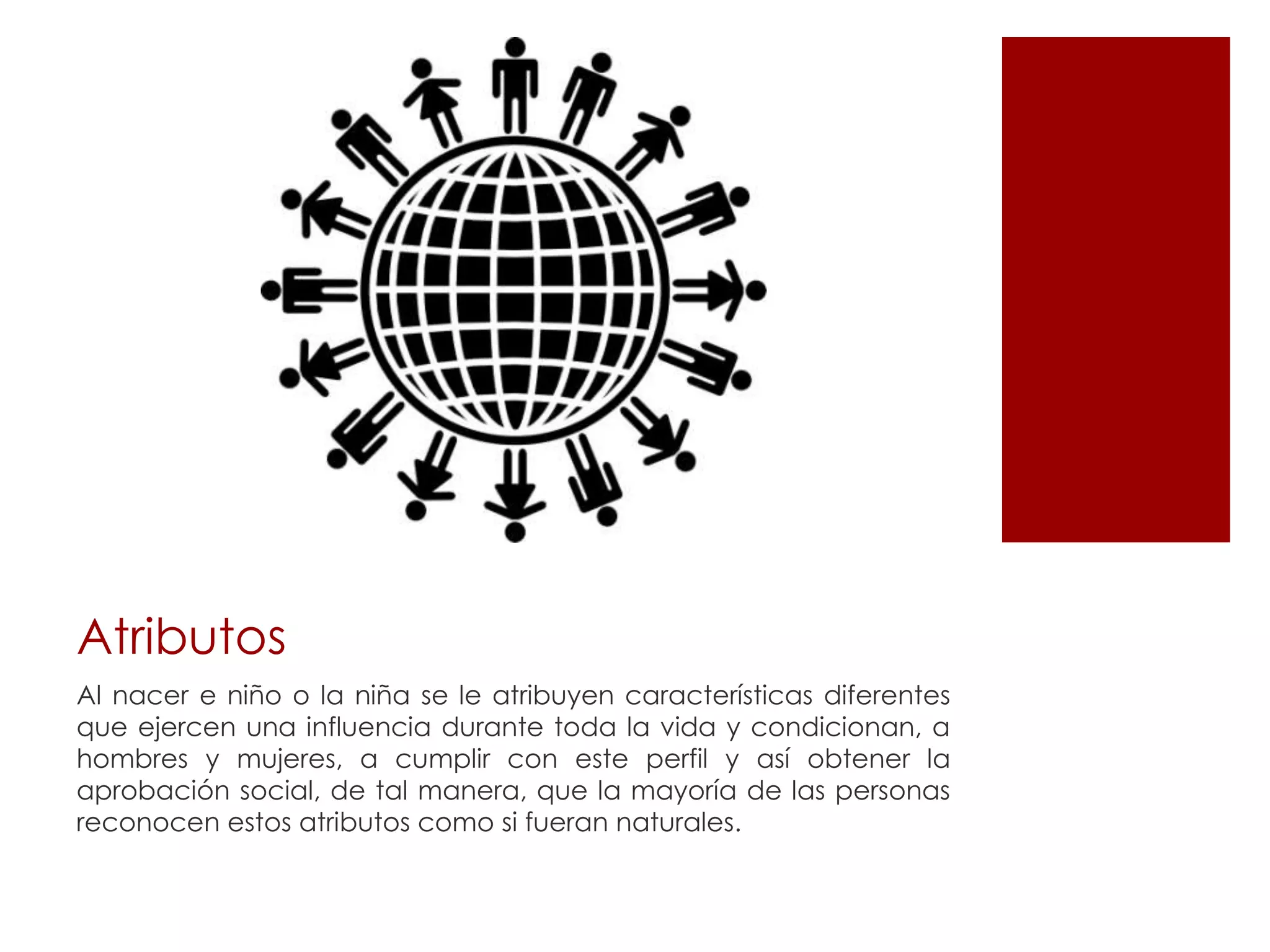 Atributos
Al nacer e niño o la niña se le atribuyen características diferentes
que ejercen una influencia durante toda la vida y condicionan, a
hombres y mujeres, a cumplir con este perfil y así obtener la
aprobación social, de tal manera, que la mayoría de las personas
reconocen estos atributos como si fueran naturales.
 