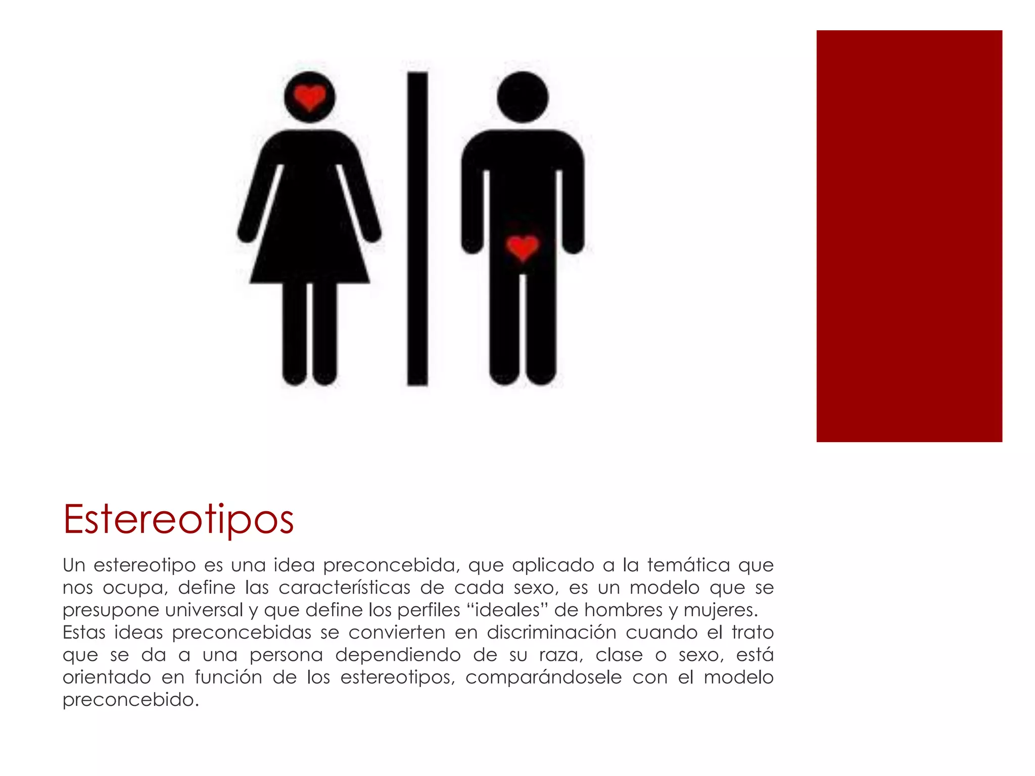 Estereotipos
Un estereotipo es una idea preconcebida, que aplicado a la temática que
nos ocupa, define las características de cada sexo, es un modelo que se
presupone universal y que define los perfiles “ideales” de hombres y mujeres.
Estas ideas preconcebidas se convierten en discriminación cuando el trato
que se da a una persona dependiendo de su raza, clase o sexo, está
orientado en función de los estereotipos, comparándosele con el modelo
preconcebido.
 