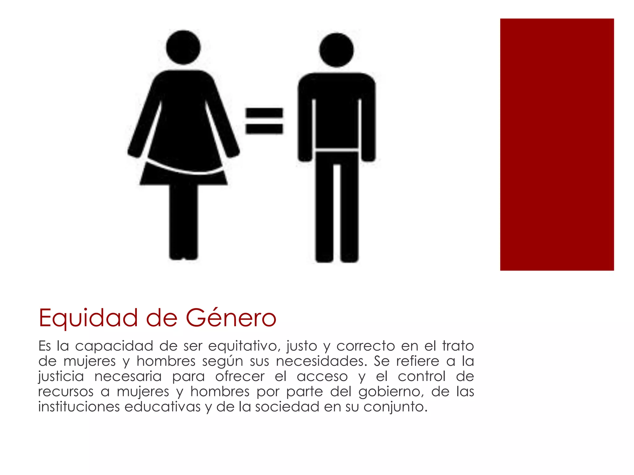 Equidad de Género
Es la capacidad de ser equitativo, justo y correcto en el trato
de mujeres y hombres según sus necesidades. Se refiere a la
justicia necesaria para ofrecer el acceso y el control de
recursos a mujeres y hombres por parte del gobierno, de las
instituciones educativas y de la sociedad en su conjunto.
 