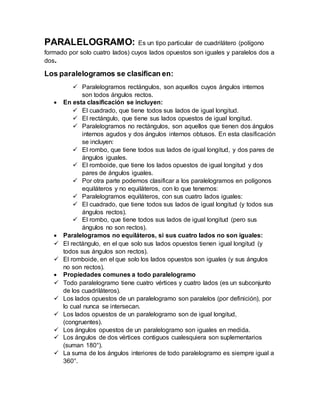 PARALELOGRAMO: Es un tipo particular de cuadrilátero (polígono
formado por solo cuatro lados) cuyos lados opuestos son iguales y paralelos dos a
dos.
Los paralelogramos se clasifican en:
 Paralelogramos rectángulos, son aquellos cuyos ángulos internos
son todos ángulos rectos.
 En esta clasificación se incluyen:
 El cuadrado, que tiene todos sus lados de igual longitud.
 El rectángulo, que tiene sus lados opuestos de igual longitud.
 Paralelogramos no rectángulos, son aquellos que tienen dos ángulos
internos agudos y dos ángulos internos obtusos. En esta clasificación
se incluyen:
 El rombo, que tiene todos sus lados de igual longitud, y dos pares de
ángulos iguales.
 El romboide, que tiene los lados opuestos de igual longitud y dos
pares de ángulos iguales.
 Por otra parte podemos clasificar a los paralelogramos en polígonos
equiláteros y no equiláteros, con lo que tenemos:
 Paralelogramos equiláteros, con sus cuatro lados iguales:
 El cuadrado, que tiene todos sus lados de igual longitud (y todos sus
ángulos rectos).
 El rombo, que tiene todos sus lados de igual longitud (pero sus
ángulos no son rectos).
 Paralelogramos no equiláteros, si sus cuatro lados no son iguales:
 El rectángulo, en el que solo sus lados opuestos tienen igual longitud (y
todos sus ángulos son rectos).
 El romboide, en el que solo los lados opuestos son iguales (y sus ángulos
no son rectos).
 Propiedades comunes a todo paralelogramo
 Todo paralelogramo tiene cuatro vértices y cuatro lados (es un subconjunto
de los cuadriláteros).
 Los lados opuestos de un paralelogramo son paralelos (por definición), por
lo cual nunca se intersecan.
 Los lados opuestos de un paralelogramo son de igual longitud,
(congruentes).
 Los ángulos opuestos de un paralelogramo son iguales en medida.
 Los ángulos de dos vértices contiguos cualesquiera son suplementarios
(suman 180°).
 La suma de los ángulos interiores de todo paralelogramo es siempre igual a
360°.
 