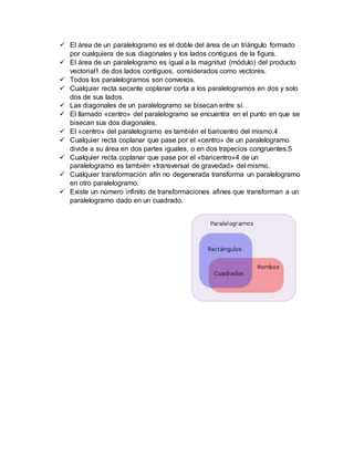  El área de un paralelogramo es el doble del área de un triángulo formado
por cualquiera de sus diagonales y los lados contiguos de la figura.
 El área de un paralelogramo es igual a la magnitud (módulo) del producto
vectorial1 de dos lados contiguos, considerados como vectores.
 Todos los paralelogramos son convexos.
 Cualquier recta secante coplanar corta a los paralelogramos en dos y solo
dos de sus lados.
 Las diagonales de un paralelogramo se bisecan entre sí.
 El llamado «centro» del paralelogramo se encuentra en el punto en que se
bisecan sus dos diagonales.
 El «centro» del paralelogramo es también el baricentro del mismo.4
 Cualquier recta coplanar que pase por el «centro» de un paralelogramo
divide a su área en dos partes iguales, o en dos trapecios congruentes.5
 Cualquier recta coplanar que pase por el «baricentro»4 de un
paralelogramo es también «transversal de gravedad» del mismo.
 Cualquier transformación afín no degenerada transforma un paralelogramo
en otro paralelogramo.
 Existe un número infinito de transformaciones afines que transforman a un
paralelogramo dado en un cuadrado.
 