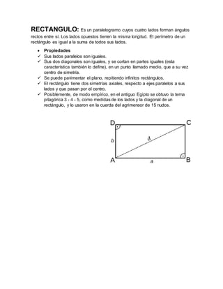 RECTANGULO: Es un paralelogramo cuyos cuatro lados forman ángulos
rectos entre sí. Los lados opuestos tienen la misma longitud. El perímetro de un
rectángulo es igual a la suma de todos sus lados.
 Propiedades
 Sus lados paralelos son iguales.
 Sus dos diagonales son iguales, y se cortan en partes iguales (esta
característica también lo define), en un punto llamado medio, que a su vez
centro de simetría.
 Se puede pavimentar el plano, repitiendo infinitos rectángulos.
 El rectángulo tiene dos simetrías axiales, respecto a ejes paralelos a sus
lados y que pasan por el centro.
 Posiblemente, de modo empírico, en el antiguo Egipto se obtuvo la terna
pitagórica 3 - 4 - 5, como medidas de los lados y la diagonal de un
rectángulo, y lo usaron en la cuerda del agrimensor de 15 nudos.
 