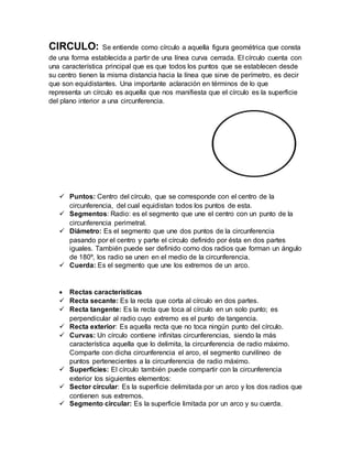 CIRCULO: Se entiende como círculo a aquella figura geométrica que consta
de una forma establecida a partir de una línea curva cerrada. El círculo cuenta con
una característica principal que es que todos los puntos que se establecen desde
su centro tienen la misma distancia hacia la línea que sirve de perímetro, es decir
que son equidistantes. Una importante aclaración en términos de lo que
representa un círculo es aquella que nos manifiesta que el círculo es la superficie
del plano interior a una circunferencia.
 Puntos: Centro del círculo, que se corresponde con el centro de la
circunferencia, del cual equidistan todos los puntos de esta.
 Segmentos: Radio: es el segmento que une el centro con un punto de la
circunferencia perimetral.
 Diámetro: Es el segmento que une dos puntos de la circunferencia
pasando por el centro y parte el círculo definido por ésta en dos partes
iguales. También puede ser definido como dos radios que forman un ángulo
de 180º, los radio se unen en el medio de la circunferencia.
 Cuerda: Es el segmento que une los extremos de un arco.
 Rectas características
 Recta secante: Es la recta que corta al círculo en dos partes.
 Recta tangente: Es la recta que toca al círculo en un solo punto; es
perpendicular al radio cuyo extremo es el punto de tangencia.
 Recta exterior: Es aquella recta que no toca ningún punto del círculo.
 Curvas: Un círculo contiene infinitas circunferencias, siendo la más
característica aquella que lo delimita, la circunferencia de radio máximo.
Comparte con dicha circunferencia el arco, el segmento curvilíneo de
puntos pertenecientes a la circunferencia de radio máximo.
 Superficies: El círculo también puede compartir con la circunferencia
exterior los siguientes elementos:
 Sector circular: Es la superficie delimitada por un arco y los dos radios que
contienen sus extremos.
 Segmento circular: Es la superficie limitada por un arco y su cuerda.
 
