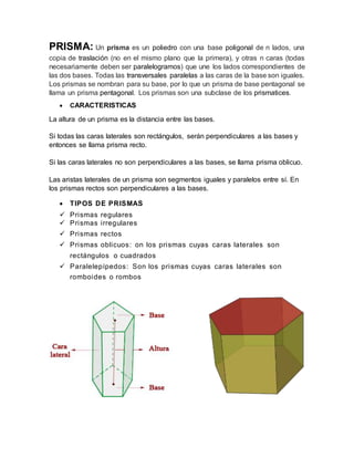 PRISMA: Un prisma es un poliedro con una base poligonal de n lados, una
copia de traslación (no en el mismo plano que la primera), y otras n caras (todas
necesariamente deben ser paralelogramos) que une los lados correspondientes de
las dos bases. Todas las transversales paralelas a las caras de la base son iguales.
Los prismas se nombran para su base, por lo que un prisma de base pentagonal se
llama un prisma pentagonal. Los prismas son una subclase de los prismatices.
 CARACTERISTICAS
La altura de un prisma es la distancia entre las bases.
Si todas las caras laterales son rectángulos, serán perpendiculares a las bases y
entonces se llama prisma recto.
Si las caras laterales no son perpendiculares a las bases, se llama prisma oblicuo.
Las aristas laterales de un prisma son segmentos iguales y paralelos entre sí. En
los prismas rectos son perpendiculares a las bases.
 TIPOS DE PRISMAS
 Prismas regulares
 Prismas irregulares
 Prismas rectos
 Prismas oblicuos: on los prismas cuyas caras laterales son
rectángulos o cuadrados
 Paralelepípedos: Son los prismas cuyas caras laterales son
romboides o rombos
 