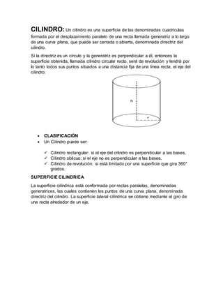 CILINDRO: Un cilindro es una superficie de las denominadas cuadriculas
formada por el desplazamiento paralelo de una recta llamada generatriz a lo largo
de una curva plana, que puede ser cerrada o abierta, denominada directriz del
cilindro.
Si la directriz es un círculo y la generatriz es perpendicular a él, entonces la
superficie obtenida, llamada cilindro circular recto, será de revolución y tendrá por
lo tanto todos sus puntos situados a una distancia fija de una línea recta, el eje del
cilindro.
 CLASIFICACIÓN
 Un Cilindro puede ser:
 Cilindro rectangular: si el eje del cilindro es perpendicular a las bases.
 Cilindro oblicuo: si el eje no es perpendicular a las bases.
 Cilindro de revolución: si está limitado por una superficie que gira 360°
grados.
SUPERFICIE CILINDRICA
La superficie cilíndrica está conformada por rectas paralelas, denominadas
generatrices, las cuales contienen los puntos de una curva plana, denominada
directriz del cilindro. La superficie lateral cilíndrica se obtiene mediante el giro de
una recta alrededor de un eje.
 