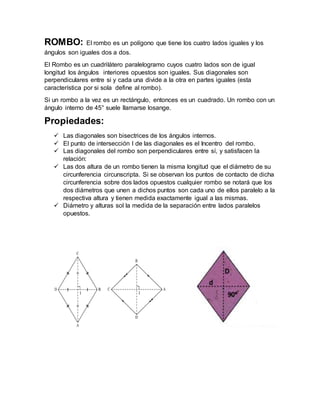 ROMBO: El rombo es un polígono que tiene los cuatro lados iguales y los
ángulos son iguales dos a dos.
El Rombo es un cuadrilátero paralelogramo cuyos cuatro lados son de igual
longitud los ángulos interiores opuestos son iguales. Sus diagonales son
perpendiculares entre si y cada una divide a la otra en partes iguales (esta
característica por si sola define al rombo).
Si un rombo a la vez es un rectángulo, entonces es un cuadrado. Un rombo con un
ángulo interno de 45° suele llamarse losange.
Propiedades:
 Las diagonales son bisectrices de los ángulos internos.
 El punto de intersección I de las diagonales es el Incentro del rombo.
 Las diagonales del rombo son perpendiculares entre sí, y satisfacen la
relación:
 Las dos altura de un rombo tienen la misma longitud que el diámetro de su
circunferencia circunscripta. Si se observan los puntos de contacto de dicha
circunferencia sobre dos lados opuestos cualquier rombo se notará que los
dos diámetros que unen a dichos puntos son cada uno de ellos paralelo a la
respectiva altura y tienen medida exactamente igual a las mismas.
 Diámetro y alturas sol la medida de la separación entre lados paralelos
opuestos.
 