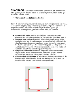 CUADRADO: Los cuadrados son figuras geométricas que poseen cuatro
lados iguales y cuatro ángulos rectos; es un paralelogramo que tiene cuatro ejes
de simetría y cuatro aristas.
 Característicasde los cuadrados:
Dentro de las diversas figuras geométricas que existen en la geometría euclidiana,
se encuentran los polígonos y dentro del grupo de los polígonos encontramos a
los paralelogramos; el cuadrado es parte integrante de las figuras que
denominamos paralelogramos, ya que sus cuatro lados son paralelos.
 Poseen cuatro lados.-Una de las principales características de los
cuadrados es que poseen cuatro lados, mismos que son paralelos entre sí.
 Lados de igual medida.- Los cuatro lados poseen igual medida, en los
cuadrados cada uno de los lados posee la misma longitud, a diferencia de
otras figuras geométricas como pudieran ser por ejemplo los rectángulos.
 Su división por las diagonales forman triángulos.-Las diagonales de un
cuadrado se dividen por la mitad, es decir se cortan en el punto medio del
cuadrado, lo que forma cuatro triángulos rectángulos.
 Diagonales bisectrices.- Las líneas diagonales son bisectrices de los
ángulos rectos de 90º correspondientes, cada línea bisectriz divide el
ángulo en dos, por lo que quedan divididos en 45º cada uno.
 Ángulos rectos interiores de 90º.- Presentan cuatro ángulos interiores, los
cuales poseen la característica de que son ángulos rectos, es decir, los
ángulos rectos internos miden noventa grados cada uno.
 
