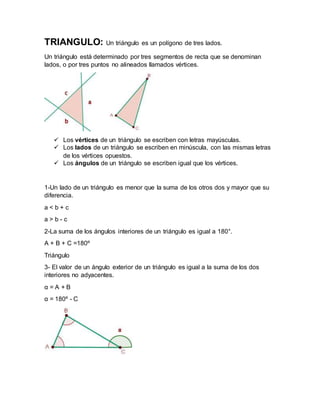 TRIANGULO: Un triángulo es un polígono de tres lados.
Un triángulo está determinado por tres segmentos de recta que se denominan
lados, o por tres puntos no alineados llamados vértices.
 Los vértices de un triángulo se escriben con letras mayúsculas.
 Los lados de un triángulo se escriben en minúscula, con las mismas letras
de los vértices opuestos.
 Los ángulos de un triángulo se escriben igual que los vértices.
1-Un lado de un triángulo es menor que la suma de los otros dos y mayor que su
diferencia.
a < b + c
a > b - c
2-La suma de los ángulos interiores de un triángulo es igual a 180°.
A + B + C =180º
Triángulo
3- El valor de un ángulo exterior de un triángulo es igual a la suma de los dos
interiores no adyacentes.
α = A + B
α = 180º - C
 