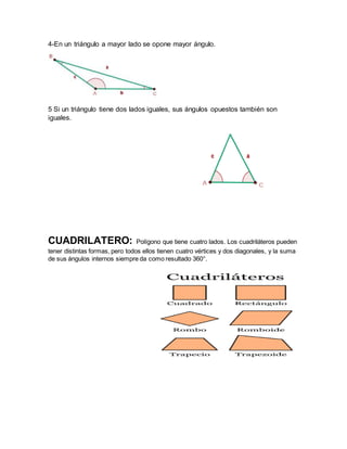 4-En un triángulo a mayor lado se opone mayor ángulo.
5 Si un triángulo tiene dos lados iguales, sus ángulos opuestos también son
iguales.
CUADRILATERO: Polígono que tiene cuatro lados. Los cuadriláteros pueden
tener distintas formas, pero todos ellos tienen cuatro vértices y dos diagonales, y la suma
de sus ángulos internos siempre da como resultado 360°.
 