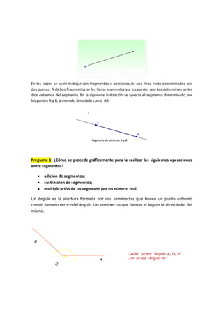 En los trazos se suele trabajar con fragmentos o porciones de una línea recta determinados por
dos puntos. A dichos fragmentos se les llama segmentos y a los puntos que los determinan se les
dice extremos del segmento. En la siguiente ilustración se aprecia el segmento determinado por
los puntos A y B, a menudo denotado como AB.
Pregunta 1: ¿Cómo se procede gráficamente para la realizar las siguientes operaciones
entre segmentos?
· adición de segmentos;
· sustracción de segmentos;
· multiplicación de un segmento por un número real.
Un ángulo es la abertura formada por dos semirrectas que tienen un punto extremo
común llamado vértice del ángulo. Las semirrectas que forman el ángulo se dicen lados del
mismo.
 