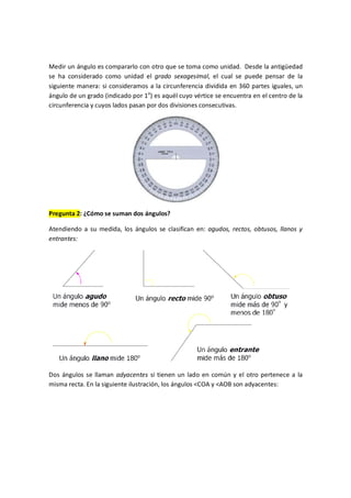 Medir un ángulo es compararlo con otro que se toma como unidad. Desde la antigüedad
se ha considerado como unidad el grado sexagesimal, el cual se puede pensar de la
siguiente manera: si consideramos a la circunferencia dividida en 360 partes iguales, un
ángulo de un grado (indicado por 1o
) es aquél cuyo vértice se encuentra en el centro de la
circunferencia y cuyos lados pasan por dos divisiones consecutivas.
Pregunta 2: ¿Cómo se suman dos ángulos?
Atendiendo a su medida, los ángulos se clasifican en: agudos, rectos, obtusos, llanos y
entrantes:
Dos ángulos se llaman adyacentes si tienen un lado en común y el otro pertenece a la
misma recta. En la siguiente ilustración, los ángulos <COA y <AOB son adyacentes:
 