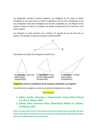 Las poligonales cerradas se llaman polígonos. Los polígonos de tres lados se llaman
triángulos, los de cuatro lados se llaman cuadriláteros; los de cinco, pentágonos; los de
seis, hexágonos; los de siete, heptágonos; los de ocho, octágonos, etc. Un polígono se dice
regular si todos sus lados y sus ángulos son iguales (congruentes); de lo contrario, se le
llama irregular.
Los triángulos se suelen denotar con el símbolo “∆” seguido de las tres letras de sus
vértices. Por ejemplo, el siguiente triángulo se denota ∆ ABC:
Atendiendo a sus lados, los triángulos se clasifican en:
Pregunta 4: ¿Cuál es la clasificación de los triángulos atendiendo a sus ángulos?
El perímetro de un polígono se calcula sumando las longitudes de sus lados.
Referencias:
1. Baldor, Aurelio. Geometría y Trigonometría. Grupo Patria Cultural
S.A. de C.V. México, 2007.
2. Benítez, René. Geometría Plana. Matemáticas Módulo 11. CECSA /
CB. México, 1979.
Nota: la mayor parte de las ilustraciones de este documento fueron tomadas del libro
del Dr. René Benítez (referencia 2), así como de una presentación elaborada por él para
los cursos de Matemáticas Preuniversitarias.
 