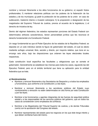 nombrar y remover libremente a los altos funcionarios de su gobierno; e) expedir títulos
profesionales; f) mantener relaciones políticas con los poderes de la federación de los
estados y de los municipios; g) pedir la protección de los poderes de la unión en caso de
sublevación, trastornó interno o invasión extranjera; h) la proposición o designación de los
magistrados del Supremo Tribunal de Justicia, previos al acuerdo de la legislatura; i) el
derecho de iniciativa de ley.

Dentro del régimen federativo, los estados representan porciones del Estado Federal con
determinados atributos característicos, tienen personalidad jurídica que les reconoce el
derecho fundamental o la Constitución Federal.

Un rasgo fundamental es que el Poder Ejecutivo de los estados de la República Federal, se
deposita en un solo individuo siendo la figura de gobernador del estado, el cual es electo
mediante sufragio universal, libre, secreto y directo, por mayoría relativa, que dura en su
encargo seis años, bajo las disposiciones que ordenen las leyes electorales locales
respectivas.

Cada constitución local específica las facultades y obligaciones que se somete el
gobernador. Generalmente se establecen las mismas para todos los casos, siguiendo las del
Ejecutivo Federal, pero en el ámbito territorial que tiene su aplicación para la entidad
federativa que se trate.



a) Nombramientos
   • Nombrar y remover libremente a los Secretarios de Despacho y a todos los empleados
      y funcionarios, que conforme a la Constitución y a las leyes.

   • Nombrar y remover libremente a los servidores públicos del Estado cuyo
     nombramiento o remoción no estén determinados en otra forma por esta Constitución
     y por las leyes.

   • Nombrar a los funcionarios y agentes integrantes de las fuerzas de seguridad pública
     estatal y a los responsables de los servicios públicos del gobierno, que en todos los
     casos se considerarán como empleados de confianza.

   • Nombrar a los Magistrados del Tribunal Superior de Justicia, y de demás Tribunales
     (varía) con la aprobación del Congreso del estado.

   • Nombrar representantes del estado para los negocios en los que éste tenga interés y
     que deban ventilarse fuera del mismo.
 