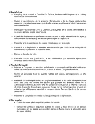 b) Legislativas
   • Cumplir y hacer cumplir la Constitución Federal, las leyes del Congreso de la Unión y
      los tratados internacionales.

   • Cuidar el cumplimiento de la presente Constitución y de las leyes, reglamentos,
     acuerdos y demás disposiciones que de ella emanen, expidiendo al efecto las órdenes
     correspondientes.

   • Promulgar y ejecutar las Leyes y Decretos, proveyendo en la esfera administrativa lo
     necesario para su exacta observancia.

   • Expedir los Reglamentos que fueren necesarios para la mejor ejecución de las leyes; y
     cumplimiento de las leyes y decretos expedidos por la Legislatura.

   • Presentar ante la Legislatura del estado iniciativas de ley o decreto;

   • Convocar a la Legislatura a sesiones extraordinarias por conducto de la Diputación
     Permanente, expresando el objeto de ellas;

   • Ejercer el derecho de veto.

   • Conceder indulto con justificación, a los condenados por sentencia ejecutoriada
     emanada de los Tribunales del estado.

c) Rendir Información
   • Informar al Congreso, por escrito o verbalmente, por conducto del Secretario del ramo,
      sobre los asuntos de la administración, cuando el mismo Congreso lo solicite.

   • Remitir al Congreso local la Cuenta Pública del estado, correspondiente al año
     anterior.

   • Presentar un informe por escrito al Congreso del estado, el día cinco de septiembre de
     cada año, para dar cuenta del estado que guardan los diversos ramos de la
     Administración Pública. El último año del Ejercicio Constitucional, el informe se enviará
     el cinco de agosto. Cuando por causas de fuerza mayor no fuera posible enviarlo en
     estas fechas, el Congreso expedirá el correspondiente Decreto, fijando el día para su
     presentación.

   • Presentar al Congreso del estado el presupuesto para su aprobación.

d) Paz y orden
     • Cuidar del orden y la tranquilidad pública del estado.

     •   Mandar las fuerzas de seguridad pública del estado y dictar órdenes a las policías
         municipales en los casos que considere como de fuerza mayor o alteración grave
         del orden público.
 