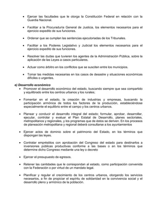 •   Ejercer las facultades que le otorga la Constitución Federal en relación con la
         Guardia Nacional.

     •   Facilitar a la Procuraduría General de Justicia, los elementos necesarios para el
         ejercicio expedito de sus funciones.

     •   Ordenar que se cumplan las sentencias ejecutoriadas de los Tribunales.

     •   Facilitar a los Poderes Legislativo y Judicial los elementos necesarios para el
         ejercicio expedito de sus funciones.

     •   Resolver las dudas que tuvieren los agentes de la Administración Pública, sobre la
         aplicación de las Leyes a casos particulares.

     •   Actuar como árbitro en los conflictos que se susciten entre los municipios.

     •   Tomar las medidas necesarias en los casos de desastre y situaciones económicas
         difíciles o urgentes.

e) Desarrollo económico
   • Promover el desarrollo económico del estado, buscando siempre que sea compartido
      y equilibrado entre los centros urbanos y los rurales;

   • Fomentar en el estado, la creación de industrias y empresas, buscando la
     participación armónica de todos los factores de la producción, estableciéndose
     especialmente el equilibrio entre el campo y los centros urbanos.

   • Planear y conducir el desarrollo integral del estado; formular, aprobar, desarrollar,
     ejecutar, controlar y evaluar el Plan Estatal de Desarrollo, planes sectoriales,
     metropolitanos y regionales, y los programas que de éstos se deriven. En los procesos
     de planeación metropolitana y regional deberá consultarse a los ayuntamientos

   • Ejercer actos de dominio sobre el patrimonio del Estado, en los términos que
     dispongan las leyes.

   • Contratar empréstitos con aprobación del Congreso del estado para destinarlos a
     inversiones públicas productivas conforme a las bases o en los términos que
     determine dicho Congreso mediante una ley o decreto

   • Ejercer el presupuesto de egresos.

   • Retener las cantidades que le correspondan al estado, como participación convenida
     con la Federación o por virtud de un mandato legal.

   • Planificar y regular el crecimiento de los centros urbanos, otorgando los servicios
     necesarios, a fin de propiciar el espíritu de solidaridad en la convivencia social y el
     desarrollo pleno y armónico de la población.
 