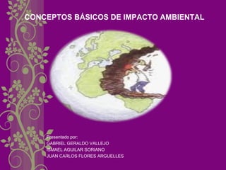CONCEPTOS BÁSICOS DE IMPACTO AMBIENTAL 
Presentado por: 
GABRIEL GERALDO VALLEJO 
ISMAEL AGUILAR SORIANO 
JUAN CARLOS FLORES ARGUELLES  