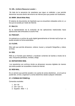 19. URL. (Uniform Resource Locator ).
Se trata de la secuencia de caracteres que sigue un estándar y que permite
denominar recursos dentro del entorno de Internet para que puedan ser localizados.
20. WWW (World Wide Web).
El sistema de documentos de hipertexto que se encuentran enlazados entre sí y a
los que se accede por medio de Internet.
21. Web 2.0.
Es la representación de la evolución de las aplicaciones tradicionales hacia
aplicaciones web enfocadas al usuario final.
22. PODCAST .
Un podcast es un archivo de audio digital (generalmente en formato mp3) al que se
puede acceder en forma automática.
23. FLICKR.
Sitio web que permite almacenar, ordenar, buscar y compartir fotografías y videos
en línea.
24. RSS.
RSS es un formato para distribuir y recolectar contenido de fuentes a través de la
web, incluyendo periódicos, revistas y blogs.
25. REPOSITORIO WEB.
Los repositorios son archivos donde se almacenan recursos digitales de manera
que estos pueden ser accesibles a través de internet.
26. WEB MAIL.
Es un servicio que permite acceder a la cuenta de correo electrónico , en el cual se
puede leer, enviar y organizar tu correo electrónico desde cualquier ordenador.
27. 3 FORMAS DE PONER @.
Comandos neutrales:
1. Alt + 64
2. Ctrl + alt + Q
3. Español: AltGr + 2 .
 