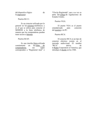 del dispositivo lógico              de    "Clavija Registrada", que a su vez es
la impresora).                            parte del código de regulaciones de
                                          Estados Unidos.
   Puertos RJ-11:
                                             Puertos VGA:
        Es un conector utilizado por lo
general en los sistemas telefónicos y            El puerto VGA es el puerto
es el que se utiliza para conectar el     estandarizado      para conexión
MODEM a la línea telefónica de            del monitor a la PC.
manera que las computadoras puedan
tener acceso a Internet.                     Puertos RCA:

   Puertos RJ-45:                                El conector RCA es un tipo de
                                          conector eléctrico común en el
       Es una interfaz física utilizada   mercado audiovisual. El nombre
comúnmente      en    las redes      de   "RCA"              deriva         de
computadoras,        sus         siglas   la Radio Corporation of America, que
corresponden a "Registered Jack" o        introdujo el diseño en los 1940.
 