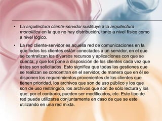 • La arquitectura cliente-servidor sustituye a la arquitectura
  monolítica en la que no hay distribución, tanto a nivel físico como
  a nivel lógico.
• La red cliente-servidor es aquella red de comunicaciones en la
  que todos los clientes están conectados a un servidor, en el que
  se centralizan los diversos recursos y aplicaciones con que se
  cuenta; y que los pone a disposición de los clientes cada vez que
  estos son solicitados. Esto significa que todas las gestiones que
  se realizan se concentran en el servidor, de manera que en él se
  disponen los requerimientos provenientes de los clientes que
  tienen prioridad, los archivos que son de uso público y los que
  son de uso restringido, los archivos que son de sólo lectura y los
  que, por el contrario, pueden ser modificados, etc. Este tipo de
  red puede utilizarse conjuntamente en caso de que se este
  utilizando en una red mixta.
 