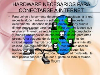 ELEMENTOS DEL SOFTWARE Y
  HARDWARE NECESARIOS PARA
    CONECTARSE A INTERNET
• Para unirse a la corriente de personas conectadas a la red,
  necesita algún hardware y software. Lo que necesita
  exactamente, depende de lo que quiera lograr y cuanto
  dinero puede pagar para hacerlo. Para usar los juegos que
  existen en Internet, se requiere un sistema de computación
  y también una conexión mucho más rápida que para otras
  tareas. Una plaqueta de video de 3D y parlantes de
  calidad superior, también son importantes para la más alta
  calidad que requieren los juegos. Pero para un acceso
  básico, una computadora bastante común (según las
  normas de hoy) y una conexión de velocidad moderada, le
  hará posible conocer y saludar a gente de todo el mundo.
 