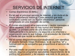 SERVICIOS DE INTERNET
• Correo Electrónico (E-MAIL)
• Es tal vez el principal servicio de Internet, y sin duda el de
  mayor importancia histórica. Cada persona que está
  conectada cuenta con un "buzón electrónico" personal,
  simbolizado en una dirección de correo.
• El correo electrónico sirve para enviar y recibir mensajes a
  otros usuarios, y por eso no hay nunca dos nombres
  iguales. La primera parte de una dirección identifica
  habitualmente a la persona y la segunda a la empresa u
  organización para la que trabaja, o al proveedor de Internet
  a través del que recibe la información.
• Así el correo diegomolineaux[arroba]hotmail.com identifica
  al usuario llamado Diego Molineaux, la @ significa "at" y
  hotmail.com es la compañía que proporciona el servicio de
  correo.
• Por este medio se pueden enviar texto, gráficos, hojas de
  calculo, algunos programas ejecutables (dependiendo de la
  política del proveedor y del espacio que este le dé para su
 
