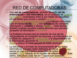 RED DE COMPUTADORAS
• Una red de computadoras, también llamada red de
  ordenadores o red informática, es un conjunto de equipos
  informáticos conectados entre sí por medio de dispoRED
  sitivos físicos que envían y reciben impulsos
  eléctricos, ondas electromagnéticas o cualquier otro medio
  para el transporte de datos, con la finalidad de compartir
  información y recursos y ofrecerservicios.1 Este término
  también engloba aquellos medios técnicos que permiten
  compartir la información. [cita requerida]
• La finalidad principal para la creación de una red de
  computadoras es compartir los recursos y la información en
  la distancia, asegurar la confiabilidad y la disponibilidad de
  la información, aumentar la velocidad de transmisión de los
  datos y reducir el coste general de estas acciones.2
• La estructura y el modo de funcionamiento de las redes
  informáticas actuales están definidos en varios estándares,
  siendo el más importante y extendido de todos ellos el
  modeloTCP/IP basado en el modelo de referencia OSI. Este
  último, estructura cada red en 7 capas con funciones
 