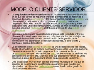 MODELO CLIENTE-SERVIDOR
•   La arquitectura cliente-servidor es un modelo de aplicación distribuida
    en el que las tareas se reparten entre los proveedores de recursos o
    servicios, llamados servidores, y los demandantes, llamados clientes. Un
    cliente realiza peticiones a otro programa, el servidor, que le da
    respuesta. Esta idea también se puede aplicar a programas que se
    ejecutan sobre una sola computadora, aunque es más ventajosa en un
    sistema operativo multiusuario distribuido a través de una red de
    ordenadores.
•   En esta arquitectura la capacidad de proceso está repartida entre los
    clientes y los servidores, aunque son más importantes las ventajas de
    tipo organizativo debidas a la centralización de la gestión de la
    información y la separación de responsabilidades, lo que facilita y
    clarifica el diseño del sistema.
•   La separación entre cliente y servidor es una separación de tipo lógico,
    donde el servidor no se ejecuta necesariamente sobre una sola máquina
    ni es necesariamente un sólo programa. Los tipos específicos
    de servidores incluyen los servidores web, los servidores de archivo, los
    servidores del correo, etc. Mientras que sus propósitos varían de unos
    servicios a otros, la arquitectura básica seguirá siendo la misma.
•   Una disposición muy común son los sistemas multicapa en los que el
    servidor se descompone en diferentes programas que pueden ser
    ejecutados por diferentes ordenadoresaumentando así el grado de
    distribución del sistema.
 